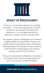 What is ProJourn? ProJourn is an innovative approach to providing journalists — small news organizations, nonprofit newsrooms, documentary filmmakers and freelancers — no-cost legal help with pre-publication review and public records access. The initiative, piloted in Washington and California in 2020 and 2021 by Davis Wright Tremaine LLP and Microsoft, brings together teams of seasoned media attorneys and corporate in-house counsel to build the bench of legal support and meet the growing needs of local journalists. ProJourn is operated by the Reporters Committee for Freedom of the Press and supported by the John S. and James L. Knight Foundation.