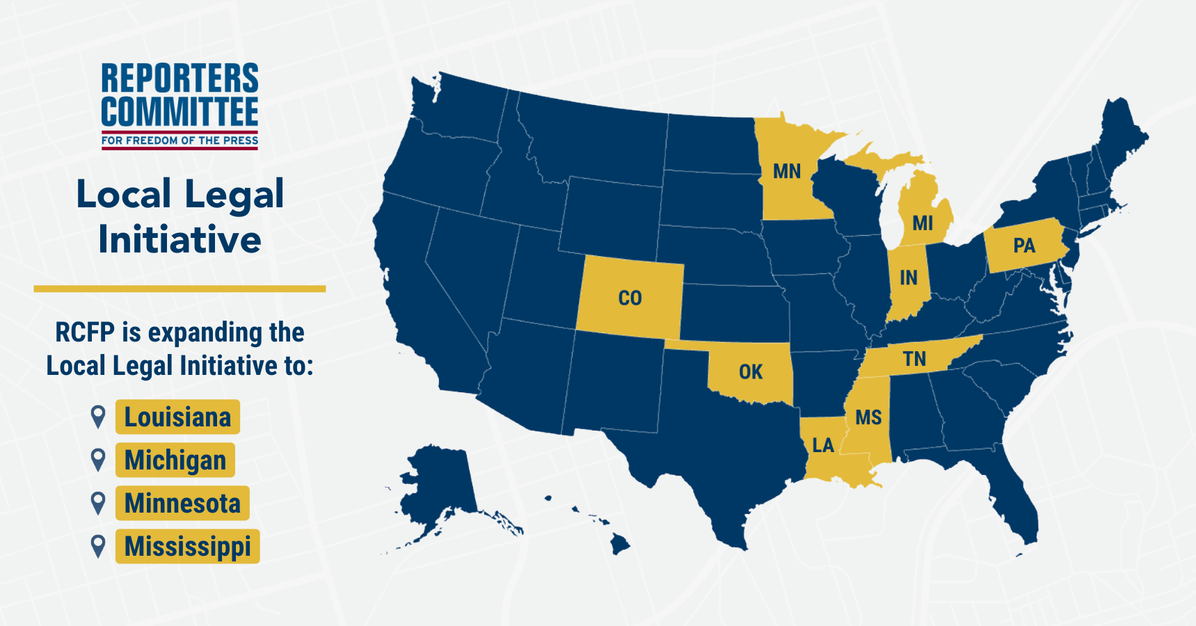 A blue U.S. map that highlights the following states in yellow that are involved with the Reporters Committee's Local Legal Initiative: Colorado, Indiana, Louisiana, Michigan, Minnesota, Mississippi, Oklahoma, Pennsylvania, and Tennessee. Text also reads: 'RCFP is expanding the Local Legal Initiative to: Louisiana, Michigan, Minnesota, Mississippi'